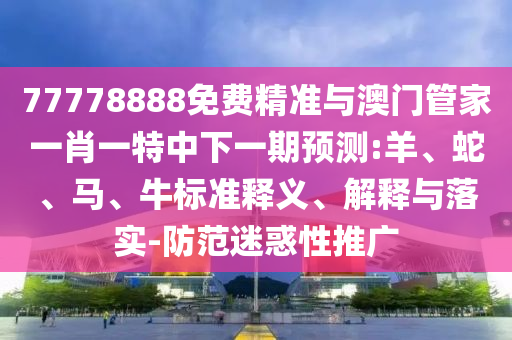 77778888免費精準(zhǔn)與澳門管家一肖一特中下一期預(yù)測:羊、蛇、馬、牛標(biāo)準(zhǔn)釋義、解釋與落實-防范迷惑性推廣