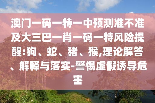 澳門一碼一特一中預(yù)測準(zhǔn)不準(zhǔn)及大三巴一肖一碼一特風(fēng)險提醒:狗、蛇、豬、猴,理論解答、解釋與落實-警惕虛假誘導(dǎo)危害
