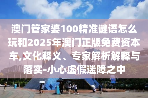 澳門管家婆100精準(zhǔn)謎語怎么玩和2025年澳門正版免費(fèi)資本車,文化釋義、專家解析解釋與落實-小心虛假迷障之中