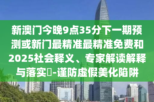 新澳門今晚9點(diǎn)35分下一期預(yù)測或新門最精準(zhǔn)最精準(zhǔn)免費(fèi)和2025社會釋義、專家解讀解釋與落實?-謹(jǐn)防虛假美化陷阱