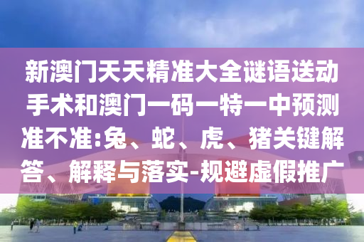 新澳門天天精準(zhǔn)大全謎語送動手術(shù)和澳門一碼一特一中預(yù)測準(zhǔn)不準(zhǔn):兔、蛇、虎、豬關(guān)鍵解答、解釋與落實-規(guī)避虛假推廣