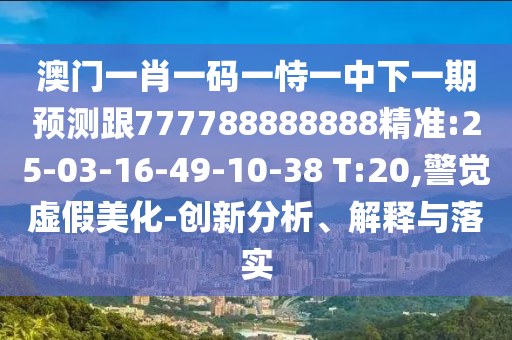 澳門一肖一碼一恃一中下一期預測跟777788888888精準:25-03-16-49-10-38 T:20,警覺虛假美化-創(chuàng)新分析、解釋與落實