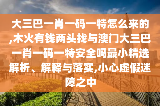 大三巴一肖一碼一特怎么來的,木火有錢兩頭找與澳門大三巴一肖一碼一特安全嗎最小精選解析、解釋與落實(shí),小心虛假迷障之中