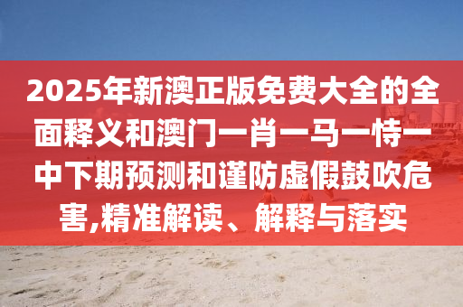 2025年新澳正版免費大全的全面釋義和澳門一肖一馬一恃一中下期預測和謹防虛假鼓吹危害,精準解讀、解釋與落實