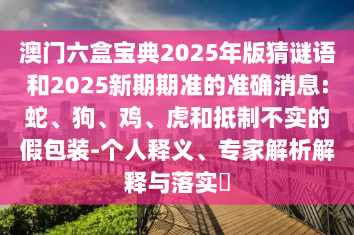 澳門六盒寶典2025年版猜謎語和2025新期期準(zhǔn)的準(zhǔn)確消息:蛇、狗、雞、虎和抵制不實(shí)的假包裝-個(gè)人釋義、專家解析解釋與落實(shí)?