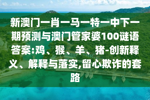 新澳門一肖一馬一特一中下一期預(yù)測與澳門管家婆100謎語答案:雞、猴、羊、豬-創(chuàng)新釋義、解釋與落實,留心欺詐的套路