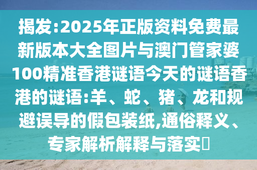 揭發(fā):2025年正版資料免費(fèi)最新版本大全圖片與澳門管家婆100精準(zhǔn)香港謎語(yǔ)今天的謎語(yǔ)香港的謎語(yǔ):羊、蛇、豬、龍和規(guī)避誤導(dǎo)的假包裝紙,通俗釋義、專家解析解釋與落實(shí)?