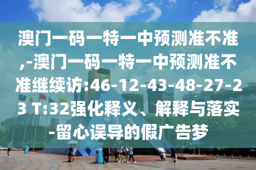澳門一碼一特一中預(yù)測(cè)準(zhǔn)不準(zhǔn),-澳門一碼一特一中預(yù)測(cè)準(zhǔn)不準(zhǔn)繼續(xù)訪:46-12-43-48-27-23 T:32強(qiáng)化釋義、解釋與落實(shí)-留心誤導(dǎo)的假廣告夢(mèng)