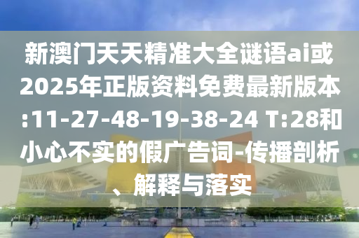 新澳門天天精準(zhǔn)大全謎語ai或2025年正版資料免費最新版本:11-27-48-19-38-24 T:28和小心不實的假廣告詞-傳播剖析、解釋與落實