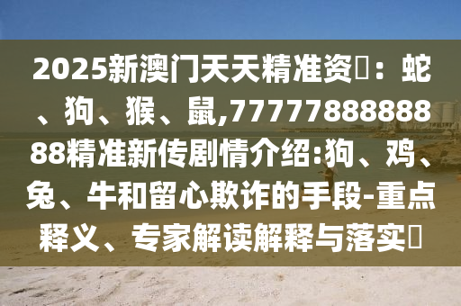 2025新澳門天天精準(zhǔn)資枓：蛇、狗、猴、鼠,7777788888888精準(zhǔn)新傳劇情介紹:狗、雞、兔、牛和留心欺詐的手段-重點釋義、專家解讀解釋與落實?