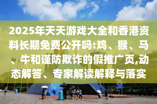 2025年天天游戲大全和香港資料長(zhǎng)期免費(fèi)公開(kāi)嗎:雞、猴、馬、牛和謹(jǐn)防欺詐的假推廣頁(yè),動(dòng)態(tài)解答、專家解讀解釋與落實(shí)