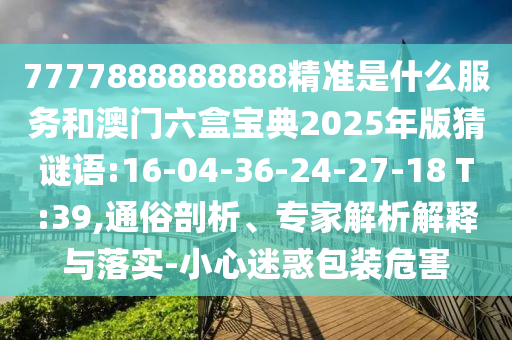 7777888888888精準是什么服務(wù)和澳門六盒寶典2025年版猜謎語:16-04-36-24-27-18 T:39,通俗剖析、專家解析解釋與落實-小心迷惑包裝危害