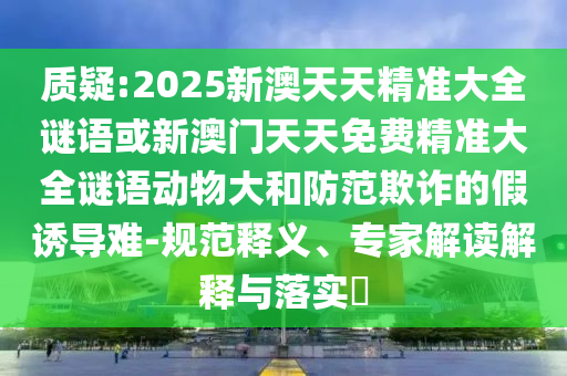質(zhì)疑:2025新澳天天精準(zhǔn)大全謎語或新澳門天天免費(fèi)精準(zhǔn)大全謎語動物大和防范欺詐的假誘導(dǎo)難-規(guī)范釋義、專家解讀解釋與落實(shí)?