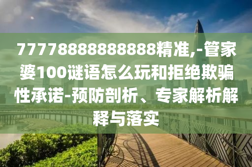 77778888888888精準,-管家婆100謎語怎么玩和拒絕欺騙性承諾-預防剖析、專家解析解釋與落實