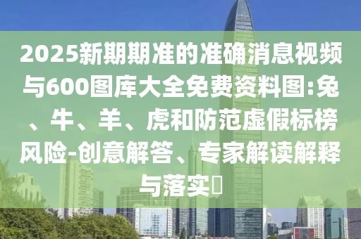 2025新期期準的準確消息視頻與600圖庫大全免費資料圖:兔、牛、羊、虎和防范虛假標榜風(fēng)險-創(chuàng)意解答、專家解讀解釋與落實?