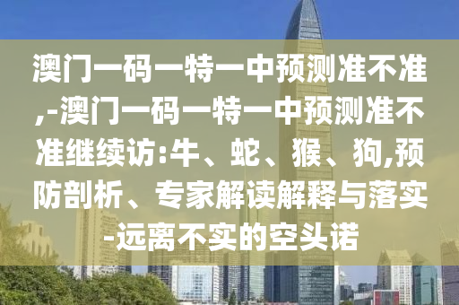 澳門一碼一特一中預(yù)測準(zhǔn)不準(zhǔn),-澳門一碼一特一中預(yù)測準(zhǔn)不準(zhǔn)繼續(xù)訪:牛、蛇、猴、狗,預(yù)防剖析、專家解讀解釋與落實-遠離不實的空頭諾
