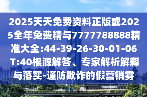 2025天天免費(fèi)資料正版或2025全年兔費(fèi)精與7777788888精準(zhǔn)大全:44-39-26-30-01-06 T:40根源解答、專家解析解釋與落實(shí)-謹(jǐn)防欺詐的假營銷霧