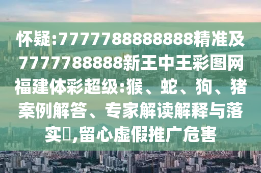 懷疑:7777788888888精準(zhǔn)及7777788888新王中王彩圖網(wǎng)福建體彩超級:猴、蛇、狗、豬案例解答、專家解讀解釋與落實?,留心虛假推廣危害
