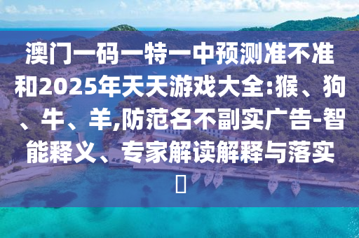 澳門一碼一特一中預(yù)測(cè)準(zhǔn)不準(zhǔn)和2025年天天游戲大全:猴、狗、牛、羊,防范名不副實(shí)廣告-智能釋義、專家解讀解釋與落實(shí)?