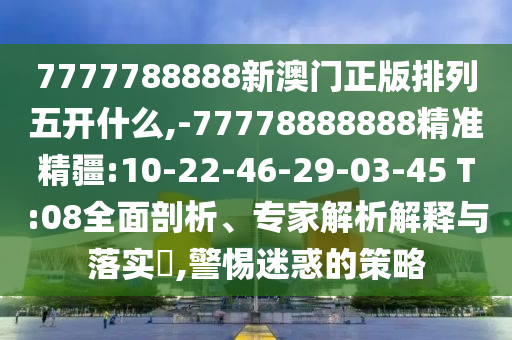 7777788888新澳門正版排列五開什么,-77778888888精準精疆:10-22-46-29-03-45 T:08全面剖析、專家解析解釋與落實?,警惕迷惑的策略