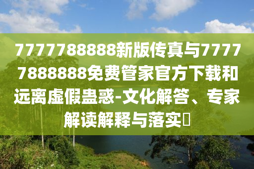 7777788888新版?zhèn)髡媾c77777888888免費(fèi)管家官方下載和遠(yuǎn)離虛假蠱惑-文化解答、專家解讀解釋與落實(shí)?