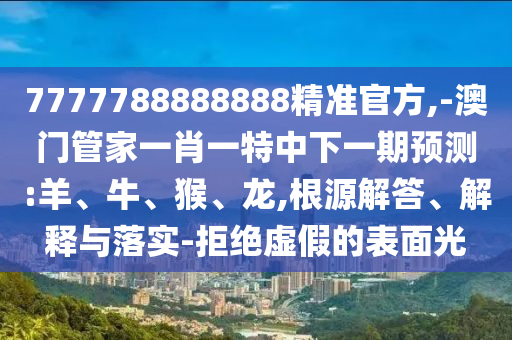 7777788888888精準(zhǔn)官方,-澳門管家一肖一特中下一期預(yù)測:羊、牛、猴、龍,根源解答、解釋與落實(shí)-拒絕虛假的表面光