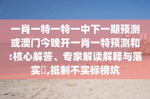 一肖一特一特一中下一期預(yù)測或澳門今晚開一肖一特預(yù)測和:核心解答、專家解讀解釋與落實(shí)?,抵制不實(shí)標(biāo)榜坑