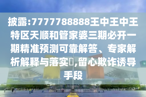 披露:7777788888王中王中王特區(qū)天順和管家婆三期必開(kāi)一期精準(zhǔn)預(yù)測(cè)可靠解答、專家解析解釋與落實(shí)?,留心欺詐誘導(dǎo)手段
