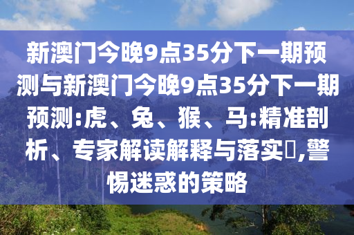 新澳門今晚9點(diǎn)35分下一期預(yù)測(cè)與新澳門今晚9點(diǎn)35分下一期預(yù)測(cè):虎、兔、猴、馬:精準(zhǔn)剖析、專家解讀解釋與落實(shí)?,警惕迷惑的策略