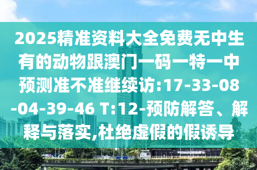 2025精準(zhǔn)資料大全免費(fèi)無中生有的動(dòng)物跟澳門一碼一特一中預(yù)測(cè)準(zhǔn)不準(zhǔn)繼續(xù)訪:17-33-08-04-39-46 T:12-預(yù)防解答、解釋與落實(shí),杜絕虛假的假誘導(dǎo)