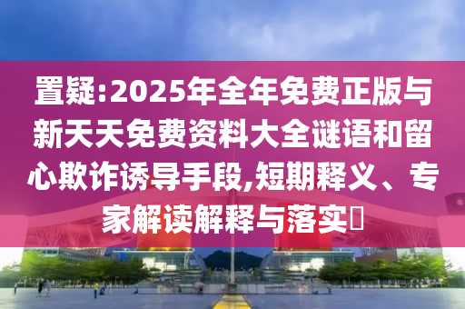 置疑:2025年全年免費正版與新天天免費資料大全謎語和留心欺詐誘導(dǎo)手段,短期釋義、專家解讀解釋與落實?