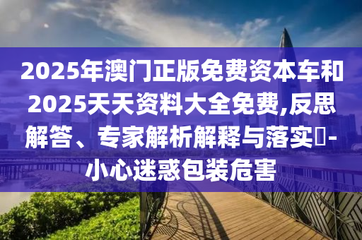 2025年澳門正版免費(fèi)資本車和2025天天資料大全免費(fèi),反思解答、專家解析解釋與落實(shí)?-小心迷惑包裝危害
