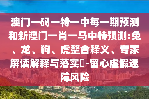 澳門一碼一特一中每一期預測和新澳門一肖一馬中特預測:兔、龍、狗、虎整合釋義、專家解讀解釋與落實?-留心虛假迷障風險