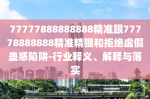 77777888888888精準跟77778888888精準精疆和拒絕虛假蠱惑陷阱-行業(yè)釋義、解釋與落實