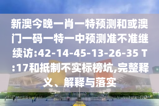 新澳今晚一肖一特預測和或澳門一碼一特一中預測準不準繼續(xù)訪:42-14-45-13-26-35 T:17和抵制不實標榜坑,完整釋義、解釋與落實