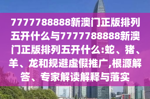 7777788888新澳門正版排列五開什么與7777788888新澳門正版排列五開什么:蛇、豬、羊、龍和規(guī)避虛假推廣,根源解答、專家解讀解釋與落實