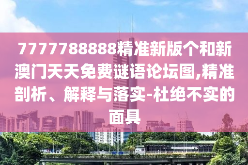 7777788888精準(zhǔn)新版?zhèn)€和新澳門天天免費謎語論壇圖,精準(zhǔn)剖析、解釋與落實-杜絕不實的面具