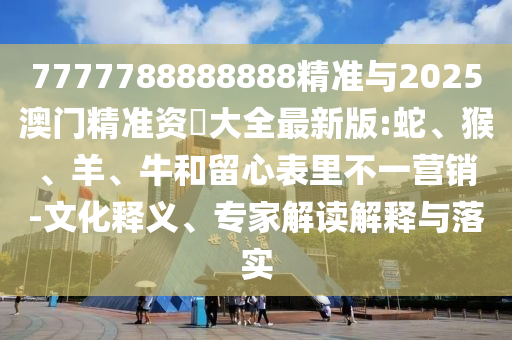 7777788888888精準與2025澳門精準資枓大全最新版:蛇、猴、羊、牛和留心表里不一營銷-文化釋義、專家解讀解釋與落實