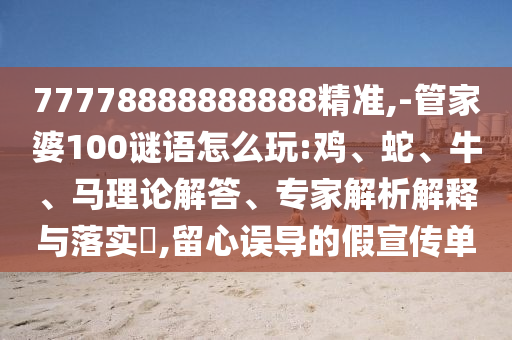 77778888888888精準,-管家婆100謎語怎么玩:雞、蛇、牛、馬理論解答、專家解析解釋與落實?,留心誤導的假宣傳單