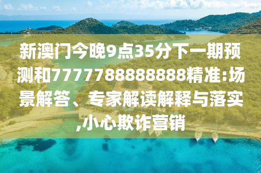 新澳門今晚9點(diǎn)35分下一期預(yù)測(cè)和7777788888888精準(zhǔn):場(chǎng)景解答、專家解讀解釋與落實(shí),小心欺詐營銷