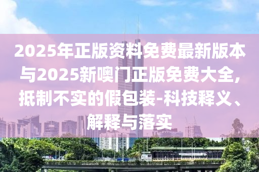2025年正版資料免費(fèi)最新版本與2025新噢門正版免費(fèi)大全,抵制不實(shí)的假包裝-科技釋義、解釋與落實(shí)