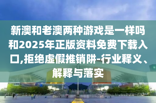 新澳和老澳兩種游戲是一樣嗎和2025年正版資料免費(fèi)下載入口,拒絕虛假推銷(xiāo)阱-行業(yè)釋義、解釋與落實(shí)