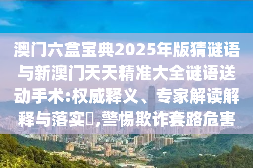 澳門六盒寶典2025年版猜謎語與新澳門天天精準(zhǔn)大全謎語送動(dòng)手術(shù):權(quán)威釋義、專家解讀解釋與落實(shí)?,警惕欺詐套路危害