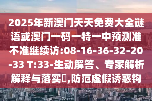 2025年新澳門天天免費(fèi)大全謎語或澳門一碼一特一中預(yù)測準(zhǔn)不準(zhǔn)繼續(xù)訪:08-16-36-32-20-33 T:33-生動解答、專家解析解釋與落實?,防范虛假誘惑鉤