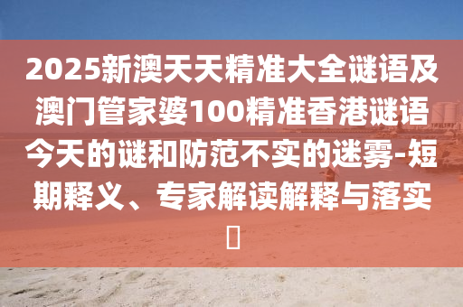 2025新澳天天精準(zhǔn)大全謎語(yǔ)及澳門(mén)管家婆100精準(zhǔn)香港謎語(yǔ)今天的謎和防范不實(shí)的迷霧-短期釋義、專家解讀解釋與落實(shí)?