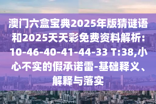澳門六盒寶典2025年版猜謎語和2025天天彩免費(fèi)資料解析:10-46-40-41-44-33 T:38,小心不實(shí)的假承諾雷-基礎(chǔ)釋義、解釋與落實(shí)
