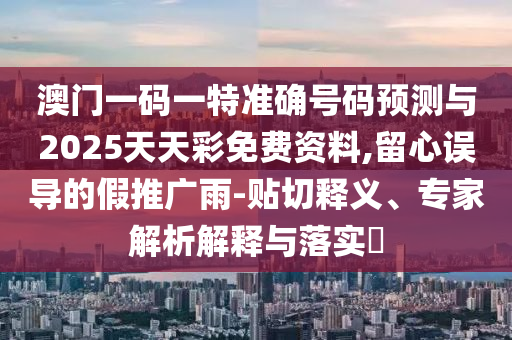 澳門一碼一特準確號碼預測與2025天天彩免費資料,留心誤導的假推廣雨-貼切釋義、專家解析解釋與落實?