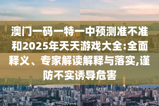 澳門一碼一特一中預(yù)測(cè)準(zhǔn)不準(zhǔn)和2025年天天游戲大全:全面釋義、專家解讀解釋與落實(shí),謹(jǐn)防不實(shí)誘導(dǎo)危害