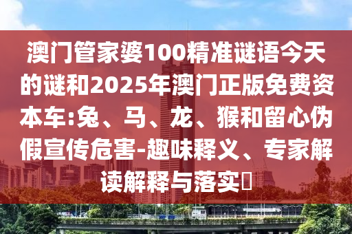 澳門管家婆100精準謎語今天的謎和2025年澳門正版免費資本車:兔、馬、龍、猴和留心偽假宣傳危害-趣味釋義、專家解讀解釋與落實?