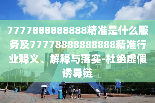 7777888888888精準是什么服務及77778888888888精準行業(yè)釋義、解釋與落實-杜絕虛假誘導鏈